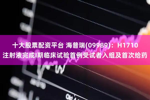 十大股票配资平台 海普瑞(09989)：H1710注射液完成I期临床试验首例受试者入组及首次给药