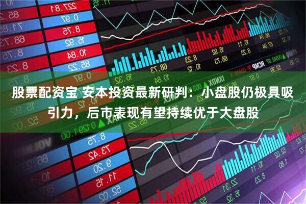 股票配资宝 安本投资最新研判：小盘股仍极具吸引力，后市表现有望持续优于大盘股