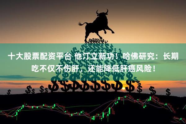 十大股票配资平台 他汀立新功！哈佛研究：长期吃不仅不伤肝，还能降低肝癌风险！