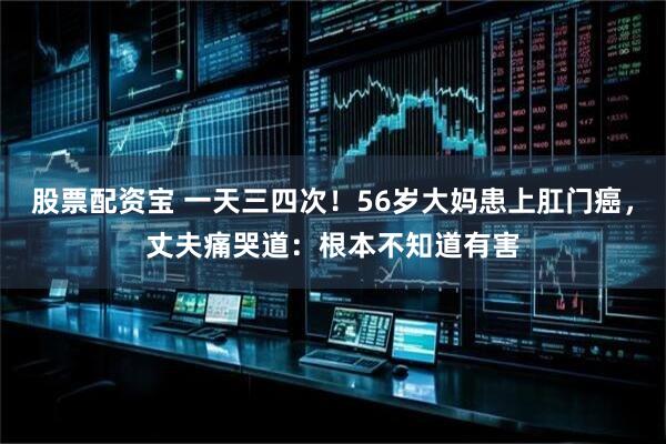 股票配资宝 一天三四次！56岁大妈患上肛门癌，丈夫痛哭道：根本不知道有害