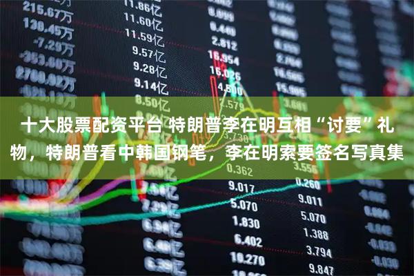 十大股票配资平台 特朗普李在明互相“讨要”礼物，特朗普看中韩国钢笔，李在明索要签名写真集