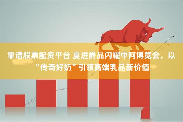 靠谱股票配资平台 夏进爵品闪耀中阿博览会，以“传奇好奶”引领高端乳品新价值