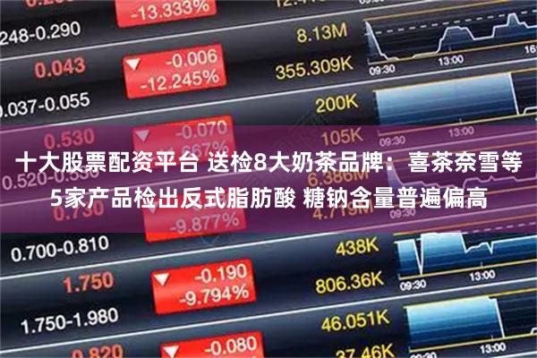 十大股票配资平台 送检8大奶茶品牌：喜茶奈雪等5家产品检出反式脂肪酸 糖钠含量普遍偏高