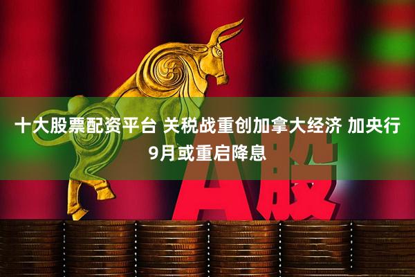 十大股票配资平台 关税战重创加拿大经济 加央行9月或重启降息