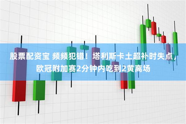股票配资宝 频频犯错！塔利斯卡土超补时失点，欧冠附加赛2分钟内吃到2黄离场
