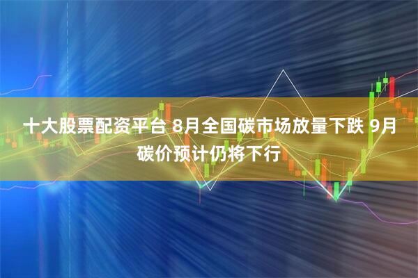 十大股票配资平台 8月全国碳市场放量下跌 9月碳价预计仍将下行