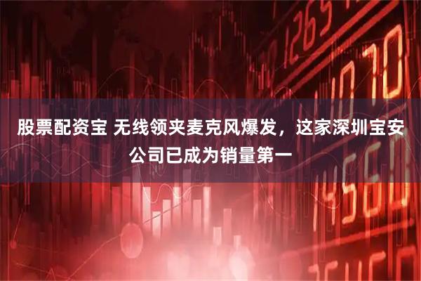 股票配资宝 无线领夹麦克风爆发，这家深圳宝安公司已成为销量第一