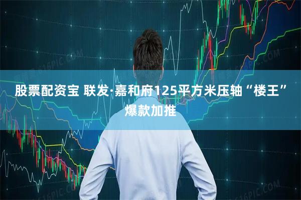 股票配资宝 联发·嘉和府125平方米压轴“楼王”爆款加推