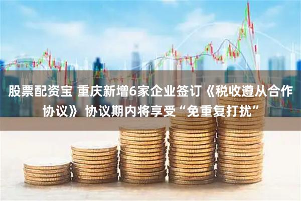 股票配资宝 重庆新增6家企业签订《税收遵从合作协议》 协议期内将享受“免重复打扰”