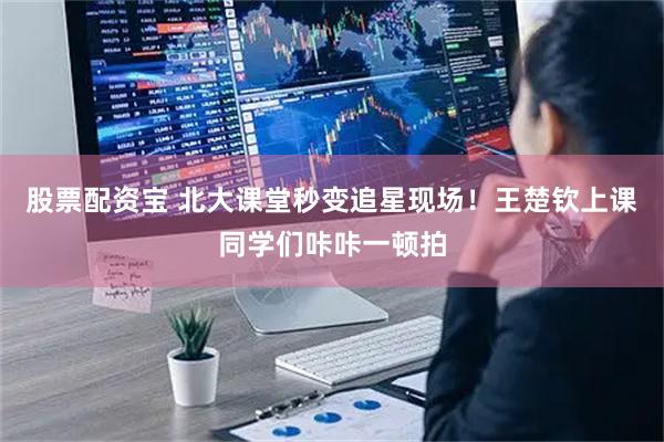 股票配资宝 北大课堂秒变追星现场！王楚钦上课同学们咔咔一顿拍