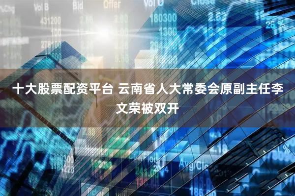 十大股票配资平台 云南省人大常委会原副主任李文荣被双开
