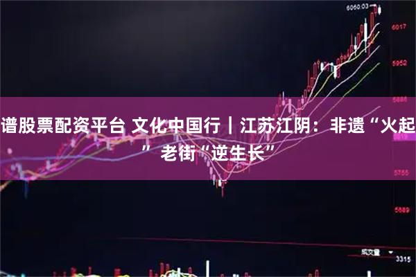 靠谱股票配资平台 文化中国行｜江苏江阴：非遗“火起来”&#32;老街“逆生长”