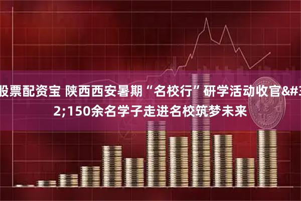 股票配资宝 陕西西安暑期“名校行”研学活动收官&#32;150余名学子走进名校筑梦未来