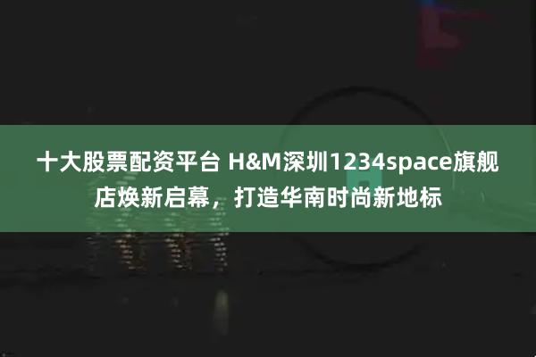 十大股票配资平台 H&M深圳1234space旗舰店焕新启幕，打造华南时尚新地标