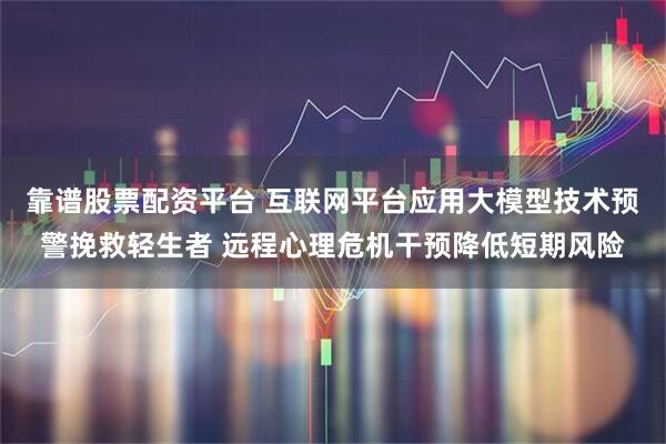 靠谱股票配资平台 互联网平台应用大模型技术预警挽救轻生者 远程心理危机干预降低短期风险