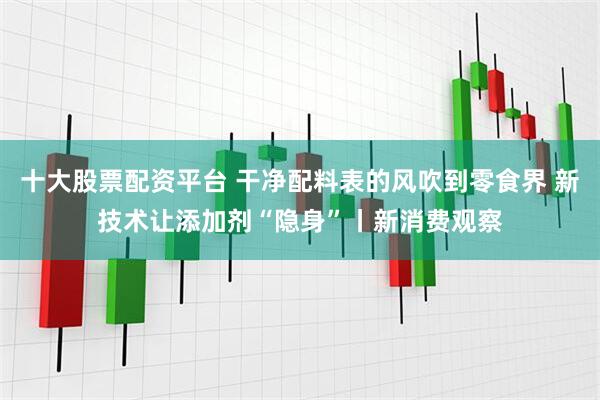 十大股票配资平台 干净配料表的风吹到零食界 新技术让添加剂“隐身”丨新消费观察