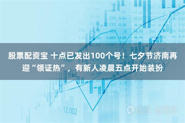 股票配资宝 十点已发出100个号！七夕节济南再迎“领证热”，有新人凌晨五点开始装扮
