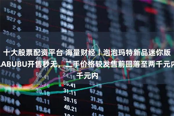 十大股票配资平台 海量财经丨泡泡玛特新品迷你版LABUBU开售秒无，二手价格较发售前回落至两千元内