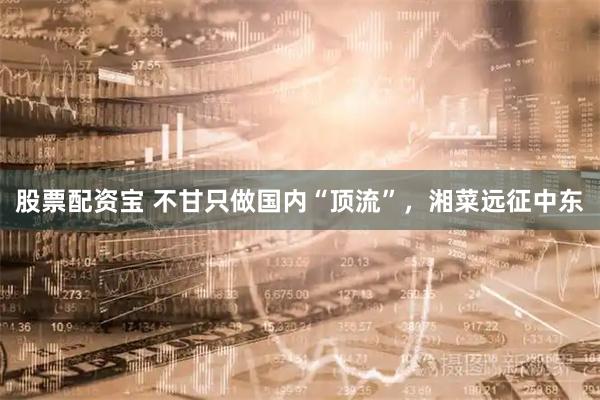股票配资宝 不甘只做国内“顶流”，湘菜远征中东