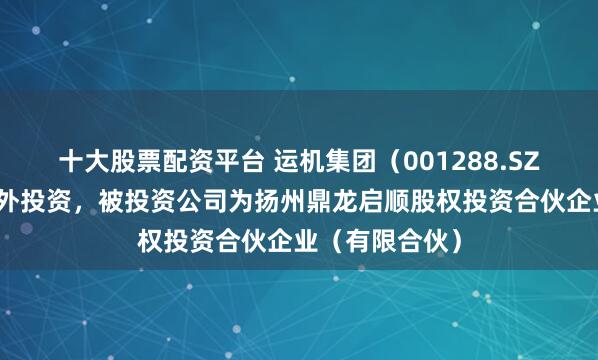 十大股票配资平台 运机集团（001288.SZ）新增一起对外投资，被投资公司为扬州鼎龙启顺股权投资合伙企业（有限合伙）