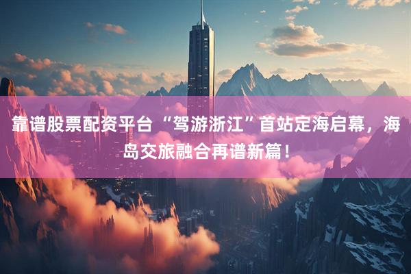 靠谱股票配资平台 “驾游浙江”首站定海启幕，海岛交旅融合再谱新篇！