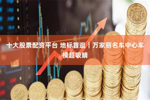 十大股票配资平台 地标首逛｜万家丽名车中心车模超吸睛