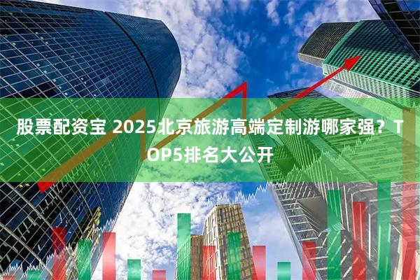 股票配资宝 2025北京旅游高端定制游哪家强？TOP5排名大公开
