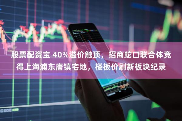 股票配资宝 40%溢价触顶，招商蛇口联合体竞得上海浦东唐镇宅地，楼板价刷新板块纪录