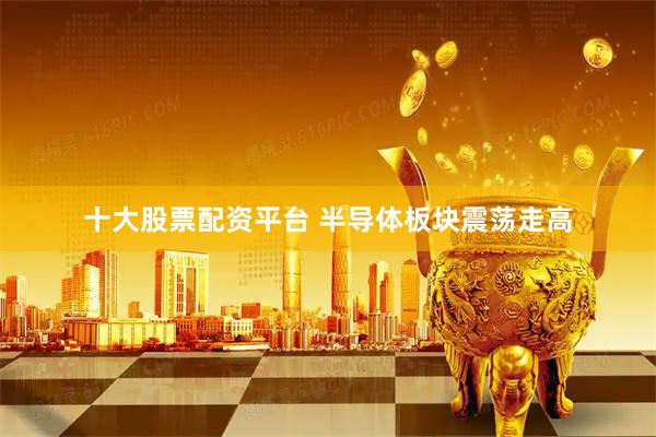 十大股票配资平台 半导体板块震荡走高