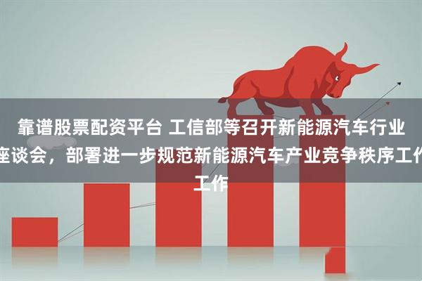 靠谱股票配资平台 工信部等召开新能源汽车行业座谈会，部署进一步规范新能源汽车产业竞争秩序工作