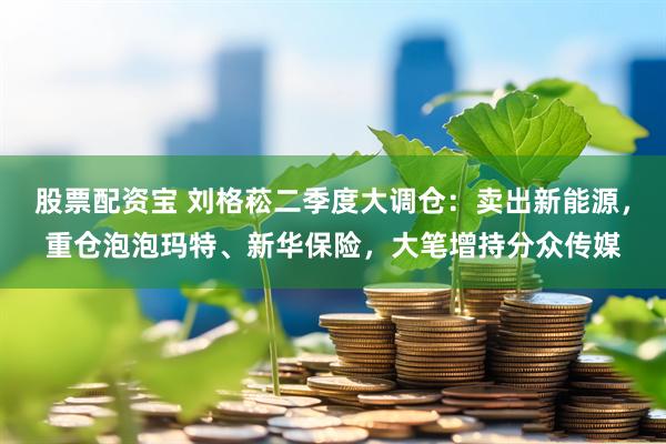 股票配资宝 刘格菘二季度大调仓：卖出新能源，重仓泡泡玛特、新华保险，大笔增持分众传媒