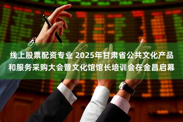 线上股票配资专业 2025年甘肃省公共文化产品和服务采购大会暨文化馆馆长培训会在金昌启幕
