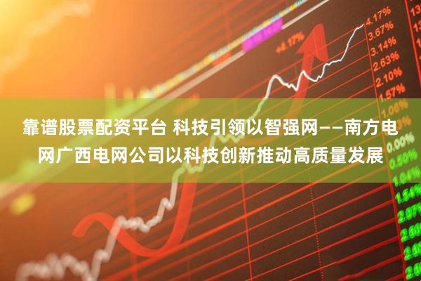 靠谱股票配资平台 科技引领　以智强网——南方电网广西电网公司以科技创新推动高质量发展