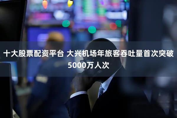 十大股票配资平台 大兴机场年旅客吞吐量首次突破5000万人次