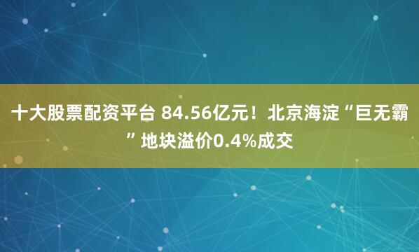 十大股票配资平台 84.56亿元！北京海淀“巨无霸”地块溢价0.4%成交