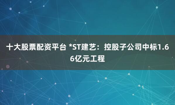 十大股票配资平台 *ST建艺：控股子公司中标1.66亿元工程