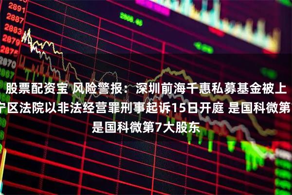 股票配资宝 风险警报：深圳前海千惠私募基金被上海市长宁区法院以非法经营罪刑事起诉15日开庭 是国科微第7大股东