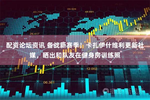 配资论坛资讯 备战新赛季！卡扎伊什维利更新社媒，晒出和队友在健身房训练照