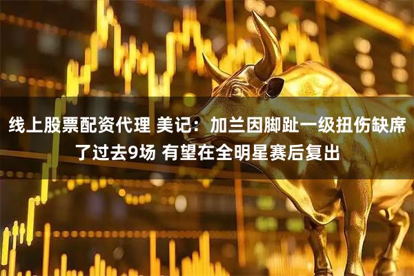 线上股票配资代理 美记：加兰因脚趾一级扭伤缺席了过去9场 有望在全明星赛后复出