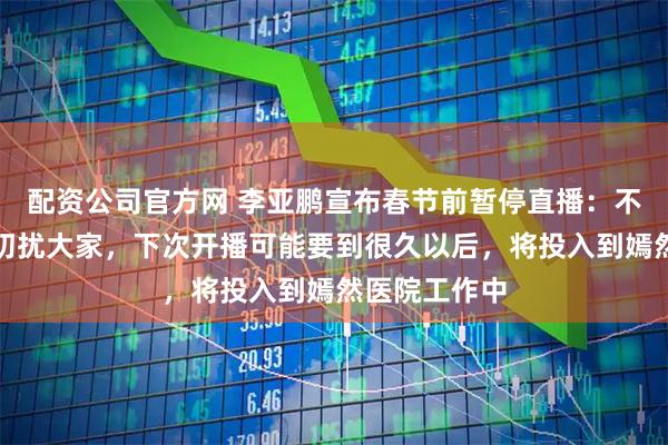 配资公司官方网 李亚鹏宣布春节前暂停直播：不想占据荧幕叨扰大家，下次开播可能要到很久以后，将投入到嫣然医院工作中