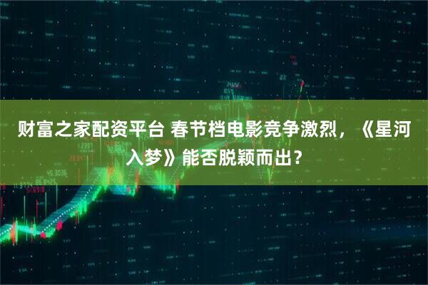 财富之家配资平台 春节档电影竞争激烈，《星河入梦》能否脱颖而出？