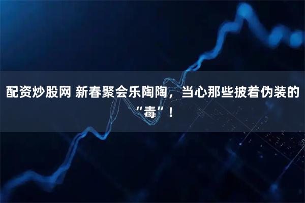配资炒股网 新春聚会乐陶陶，当心那些披着伪装的“毒”！