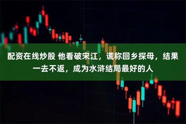 配资在线炒股 他看破宋江，谎称回乡探母，结果一去不返，成为水浒结局最好的人