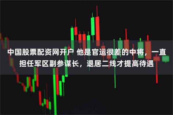 中国股票配资网开户 他是官运很差的中将，一直担任军区副参谋长，退居二线才提高待遇