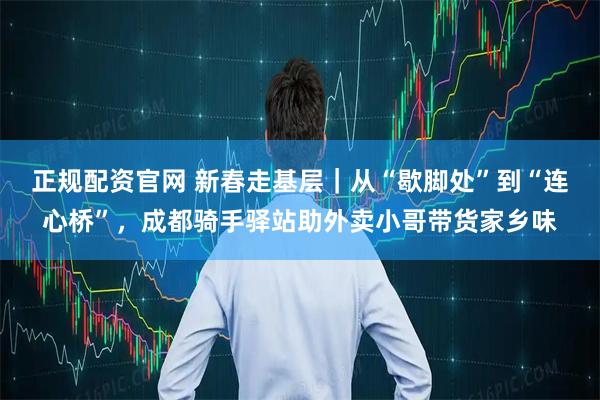 正规配资官网 新春走基层｜从“歇脚处”到“连心桥”，成都骑手驿站助外卖小哥带货家乡味