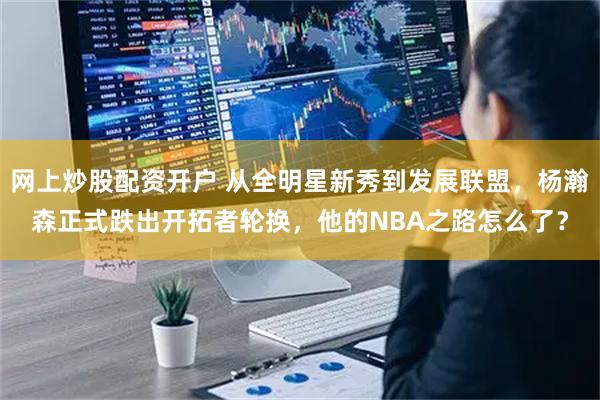网上炒股配资开户 从全明星新秀到发展联盟，杨瀚森正式跌出开拓者轮换，他的NBA之路怎么了？