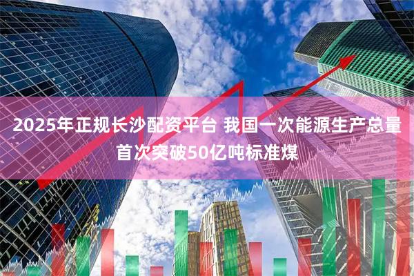 2025年正规长沙配资平台 我国一次能源生产总量首次突破50亿吨标准煤