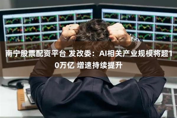 南宁股票配资平台 发改委：AI相关产业规模将超10万亿 增速持续提升