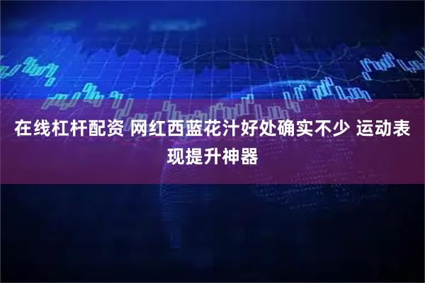 在线杠杆配资 网红西蓝花汁好处确实不少 运动表现提升神器