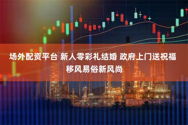 场外配资平台 新人零彩礼结婚 政府上门送祝福 移风易俗新风尚